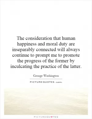 The consideration that human happiness and moral duty are inseparably connected will always continue to prompt me to promote the progress of the former by inculcating the practice of the latter Picture Quote #1