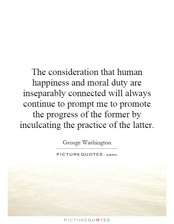 The consideration that human happiness and moral duty are inseparably connected will always continue to prompt me to promote the progress of the former by inculcating the practice of the latter Picture Quote #1