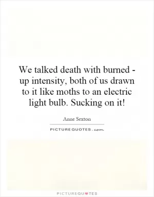 We talked death with burned - up intensity, both of us drawn to it like moths to an electric light bulb. Sucking on it! Picture Quote #1