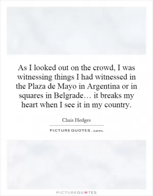 As I looked out on the crowd, I was witnessing things I had witnessed in the Plaza de Mayo in Argentina or in squares in Belgrade… it breaks my heart when I see it in my country Picture Quote #1
