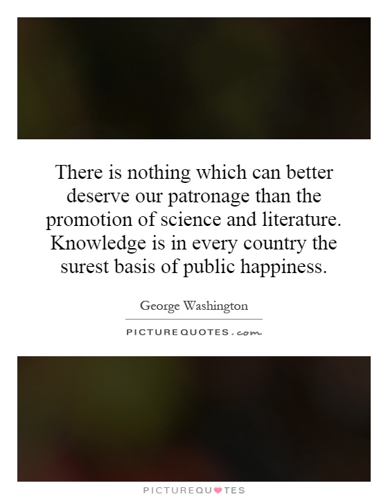 There is nothing which can better deserve our patronage than the promotion of science and literature. Knowledge is in every country the surest basis of public happiness Picture Quote #1