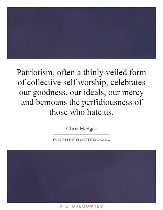Patriotism, often a thinly veiled form of collective self worship, celebrates our goodness, our ideals, our mercy and bemoans the perfidiousness of those who hate us Picture Quote #1