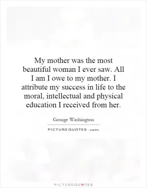 My mother was the most beautiful woman I ever saw. All I am I owe to my mother. I attribute my success in life to the moral, intellectual and physical education I received from her Picture Quote #1
