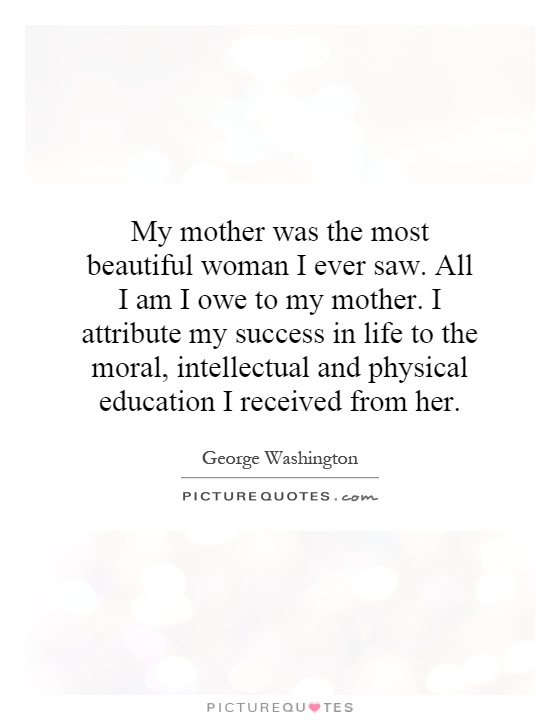 My mother was the most beautiful woman I ever saw. All I am I owe to my mother. I attribute my success in life to the moral, intellectual and physical education I received from her Picture Quote #1