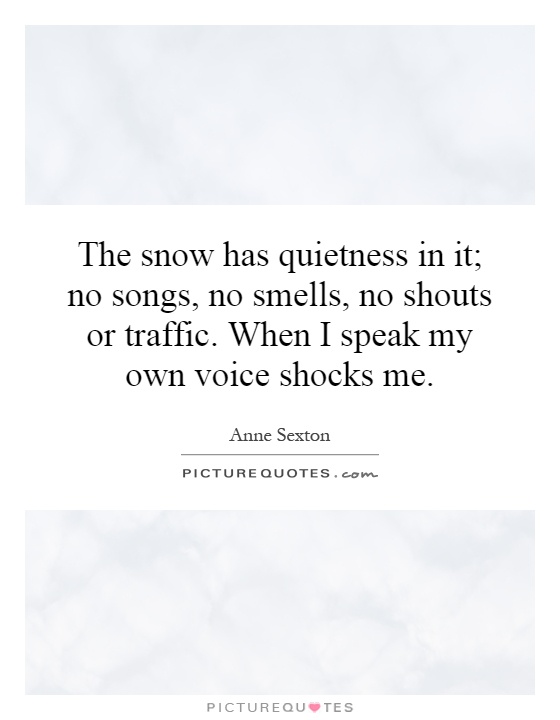 The snow has quietness in it; no songs, no smells, no shouts or traffic. When I speak my own voice shocks me Picture Quote #1