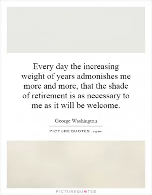 Every day the increasing weight of years admonishes me more and more, that the shade of retirement is as necessary to me as it will be welcome Picture Quote #1
