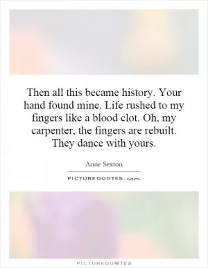 Then all this became history. Your hand found mine. Life rushed to my fingers like a blood clot. Oh, my carpenter, the fingers are rebuilt. They dance with yours Picture Quote #1