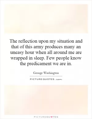 The reflection upon my situation and that of this army produces many an uneasy hour when all around me are wrapped in sleep. Few people know the predicament we are in Picture Quote #1