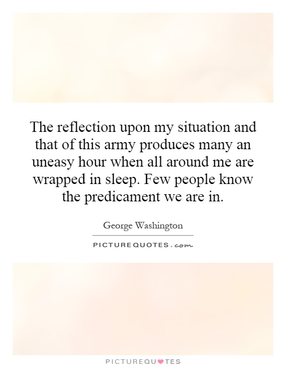 The reflection upon my situation and that of this army produces many an uneasy hour when all around me are wrapped in sleep. Few people know the predicament we are in Picture Quote #1