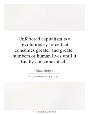 Unfettered capitalism is a revolutionary force that consumes greater and greater numbers of human lives until it finally consumes itself Picture Quote #1
