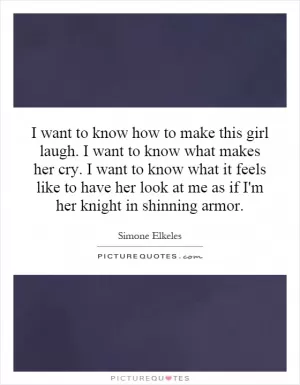 I want to know how to make this girl laugh. I want to know what makes her cry. I want to know what it feels like to have her look at me as if I'm her knight in shinning armor Picture Quote #1