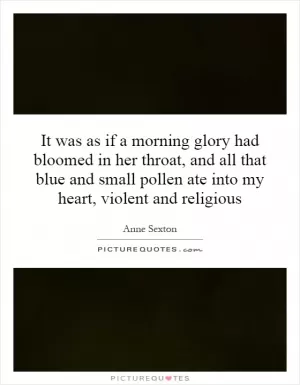 It was as if a morning glory had bloomed in her throat, and all that blue and small pollen ate into my heart, violent and religious Picture Quote #1