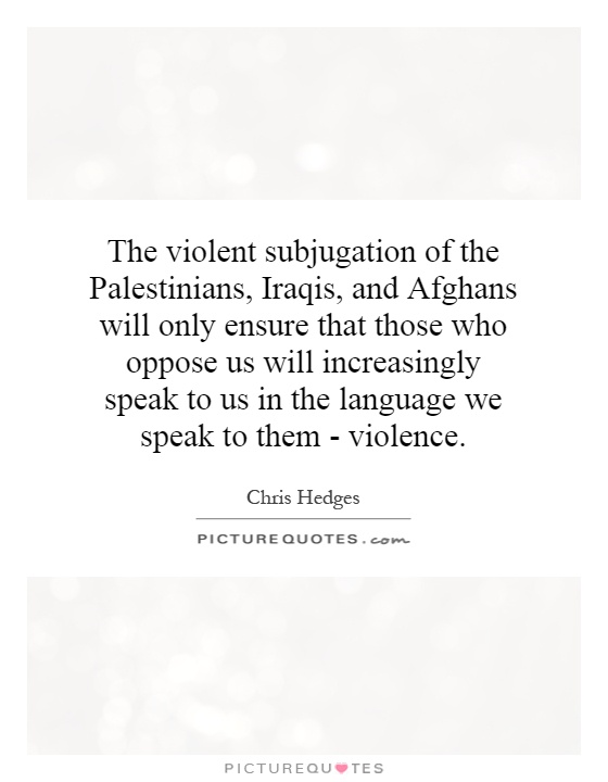 The violent subjugation of the Palestinians, Iraqis, and Afghans will only ensure that those who oppose us will increasingly speak to us in the language we speak to them - violence Picture Quote #1