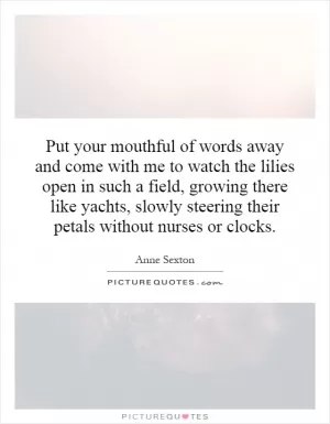 Put your mouthful of words away and come with me to watch the lilies open in such a field, growing there like yachts, slowly steering their petals without nurses or clocks Picture Quote #1