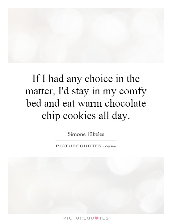 If I had any choice in the matter, I'd stay in my comfy bed and eat warm chocolate chip cookies all day Picture Quote #1