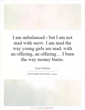 I am unbalanced - but I am not mad with snow. I am mad the way young girls are mad, with an offering, an offering… I burn the way money burns Picture Quote #1