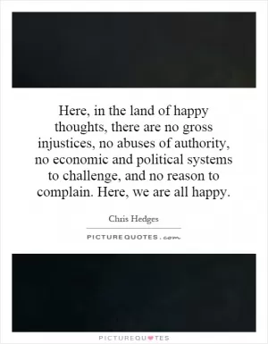 Here, in the land of happy thoughts, there are no gross injustices, no abuses of authority, no economic and political systems to challenge, and no reason to complain. Here, we are all happy Picture Quote #1