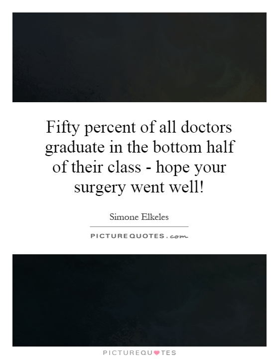 Fifty percent of all doctors graduate in the bottom half of their class - hope your surgery went well! Picture Quote #1
