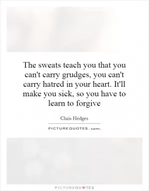 The sweats teach you that you can't carry grudges, you can't carry hatred in your heart. It'll make you sick, so you have to learn to forgive Picture Quote #1