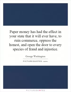Paper money has had the effect in your state that it will ever have, to ruin commerce, oppress the honest, and open the door to every species of fraud and injustice Picture Quote #1