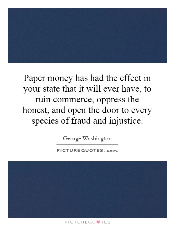Paper money has had the effect in your state that it will ever have, to ruin commerce, oppress the honest, and open the door to every species of fraud and injustice Picture Quote #1
