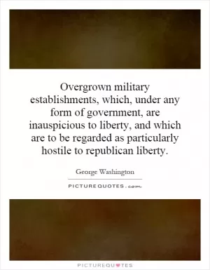 Overgrown military establishments, which, under any form of government, are inauspicious to liberty, and which are to be regarded as particularly hostile to republican liberty Picture Quote #1