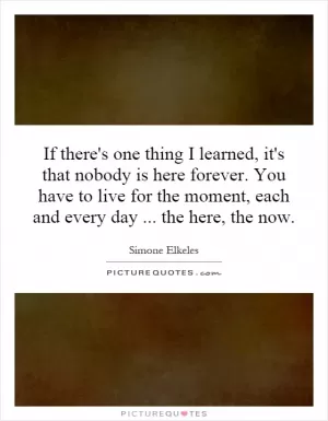 If there's one thing I learned, it's that nobody is here forever. You have to live for the moment, each and every day... the here, the now Picture Quote #1
