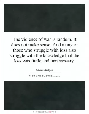 The violence of war is random. It does not make sense. And many of those who struggle with loss also struggle with the knowledge that the loss was futile and unnecessary Picture Quote #1