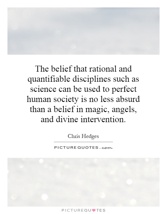 The belief that rational and quantifiable disciplines such as science can be used to perfect human society is no less absurd than a belief in magic, angels, and divine intervention Picture Quote #1