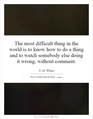The most difficult thing in the world is to know how to do a thing and to watch somebody else doing it wrong, without comment Picture Quote #1