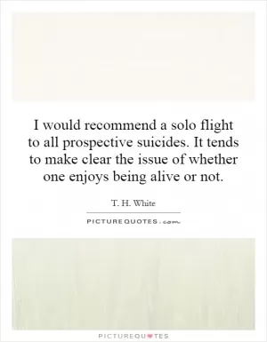 I would recommend a solo flight to all prospective suicides. It tends to make clear the issue of whether one enjoys being alive or not Picture Quote #1
