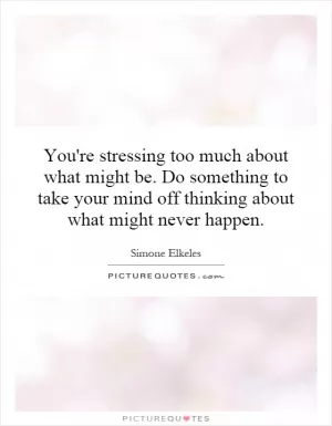 You're stressing too much about what might be. Do something to take your mind off thinking about what might never happen Picture Quote #1