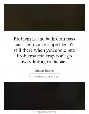Problem is, the bathroom pass can't help you escape life. It's still there when you come out. Problems and crap don't go away hiding in the can Picture Quote #1