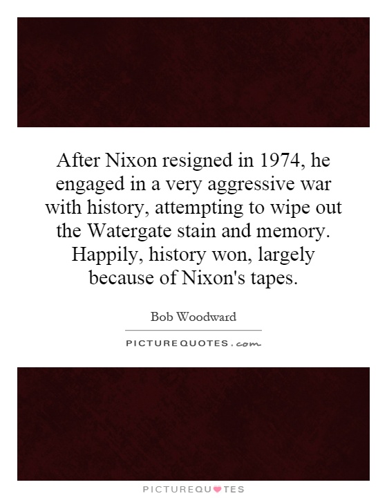 After Nixon resigned in 1974, he engaged in a very aggressive war with history, attempting to wipe out the Watergate stain and memory. Happily, history won, largely because of Nixon's tapes Picture Quote #1