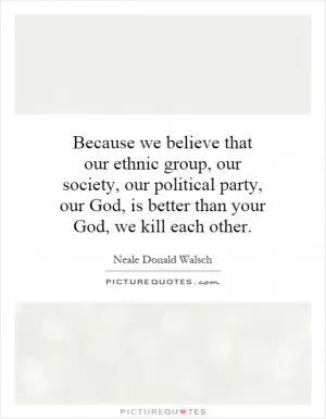Because we believe that our ethnic group, our society, our political party, our God, is better than your God, we kill each other Picture Quote #1