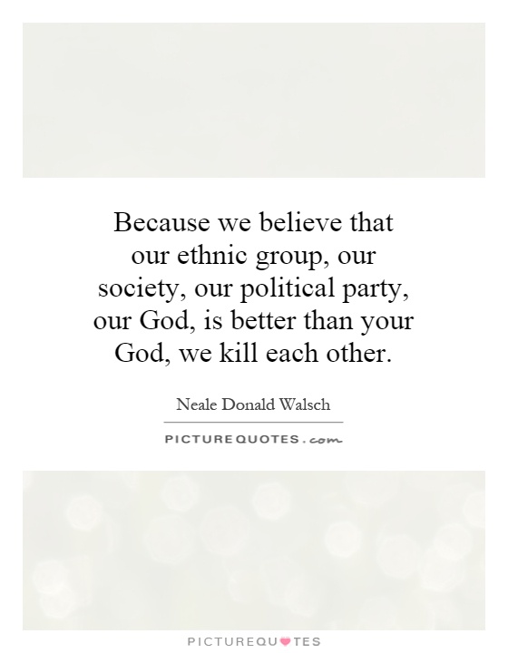 Because we believe that our ethnic group, our society, our political party, our God, is better than your God, we kill each other Picture Quote #1