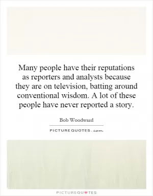Many people have their reputations as reporters and analysts because they are on television, batting around conventional wisdom. A lot of these people have never reported a story Picture Quote #1