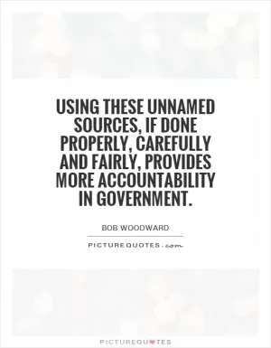 Using these unnamed sources, if done properly, carefully and fairly, provides more accountability in government Picture Quote #1