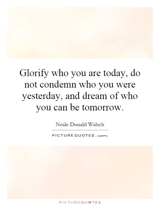 Glorify who you are today, do not condemn who you were yesterday, and dream of who you can be tomorrow Picture Quote #1