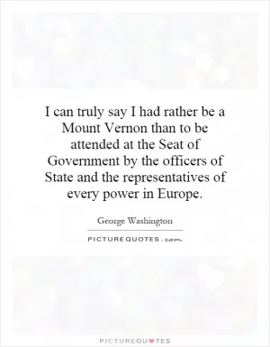 I can truly say I had rather be a Mount Vernon than to be attended at the Seat of Government by the officers of State and the representatives of every power in Europe Picture Quote #1