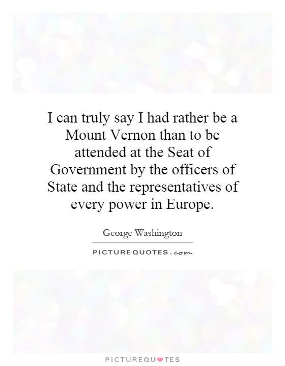 I can truly say I had rather be a Mount Vernon than to be attended at the Seat of Government by the officers of State and the representatives of every power in Europe Picture Quote #1