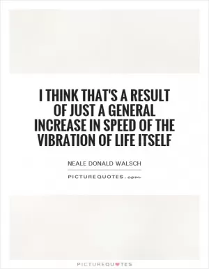 I think that's a result of just a general increase in speed of the vibration of life itself Picture Quote #1