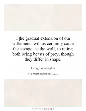 T]he gradual extension of our settlements will as certainly cause the savage, as the wolf, to retire; both being beasts of prey, though they differ in shape Picture Quote #1