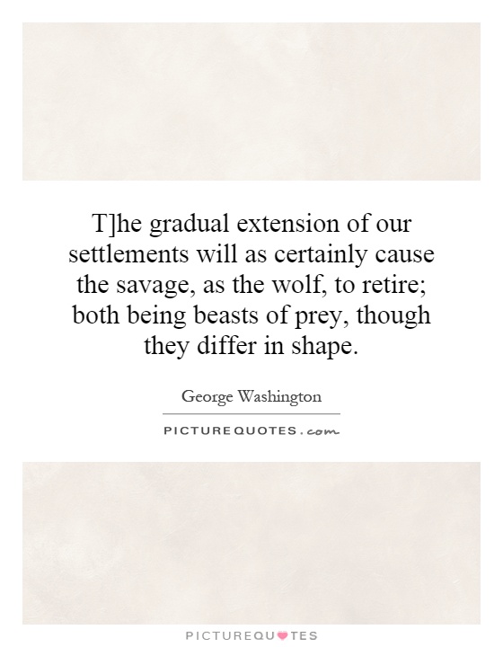 T]he gradual extension of our settlements will as certainly cause the savage, as the wolf, to retire; both being beasts of prey, though they differ in shape Picture Quote #1