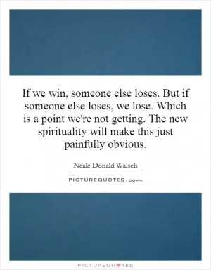 If we win, someone else loses. But if someone else loses, we lose. Which is a point we're not getting. The new spirituality will make this just painfully obvious Picture Quote #1