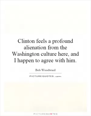 Clinton feels a profound alienation from the Washington culture here, and I happen to agree with him Picture Quote #1