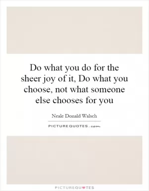 Do what you do for the sheer joy of it, Do what you choose, not what someone else chooses for you Picture Quote #1