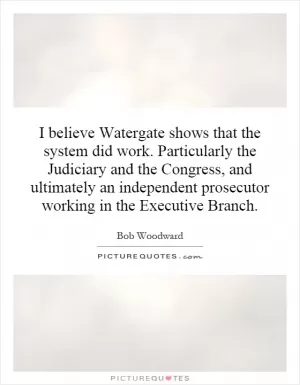 I believe Watergate shows that the system did work. Particularly the Judiciary and the Congress, and ultimately an independent prosecutor working in the Executive Branch Picture Quote #1