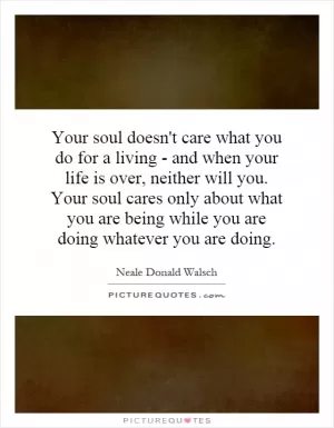 Your soul doesn't care what you do for a living - and when your life is over, neither will you. Your soul cares only about what you are being while you are doing whatever you are doing Picture Quote #1