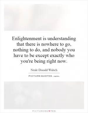Enlightenment is understanding that there is nowhere to go, nothing to do, and nobody you have to be except exactly who you're being right now Picture Quote #1